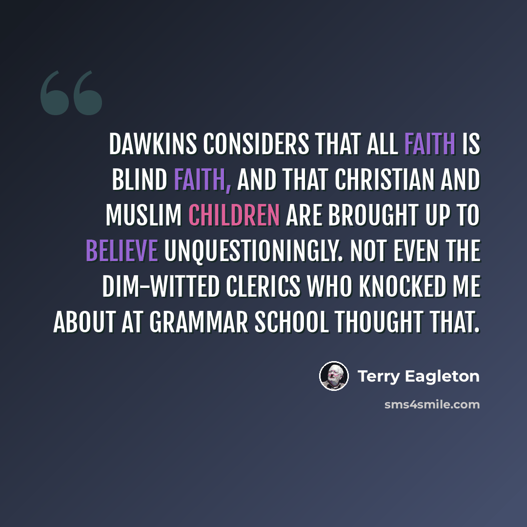 “Dawkins considers that all faith is blind faith, and that Christian and Muslim children are brought up to believe unquestioningly. Not even the dim-witted clerics who knocked me about at grammar school thought that.” quote by Terry Eagleton
