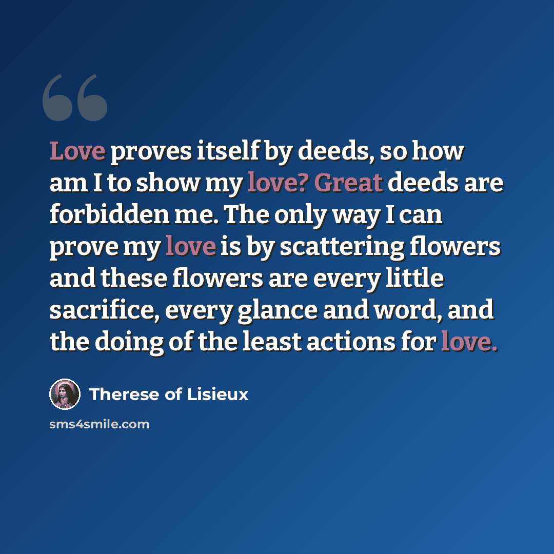 “Love proves itself by deeds, so how am I to show my love? Great deeds are forbidden me. The only way I can prove my love is by scattering flowers and these flowers are every little sacrifice, every glance and word, and the doing of the least actions for love.” quote by Therese of Lisieux