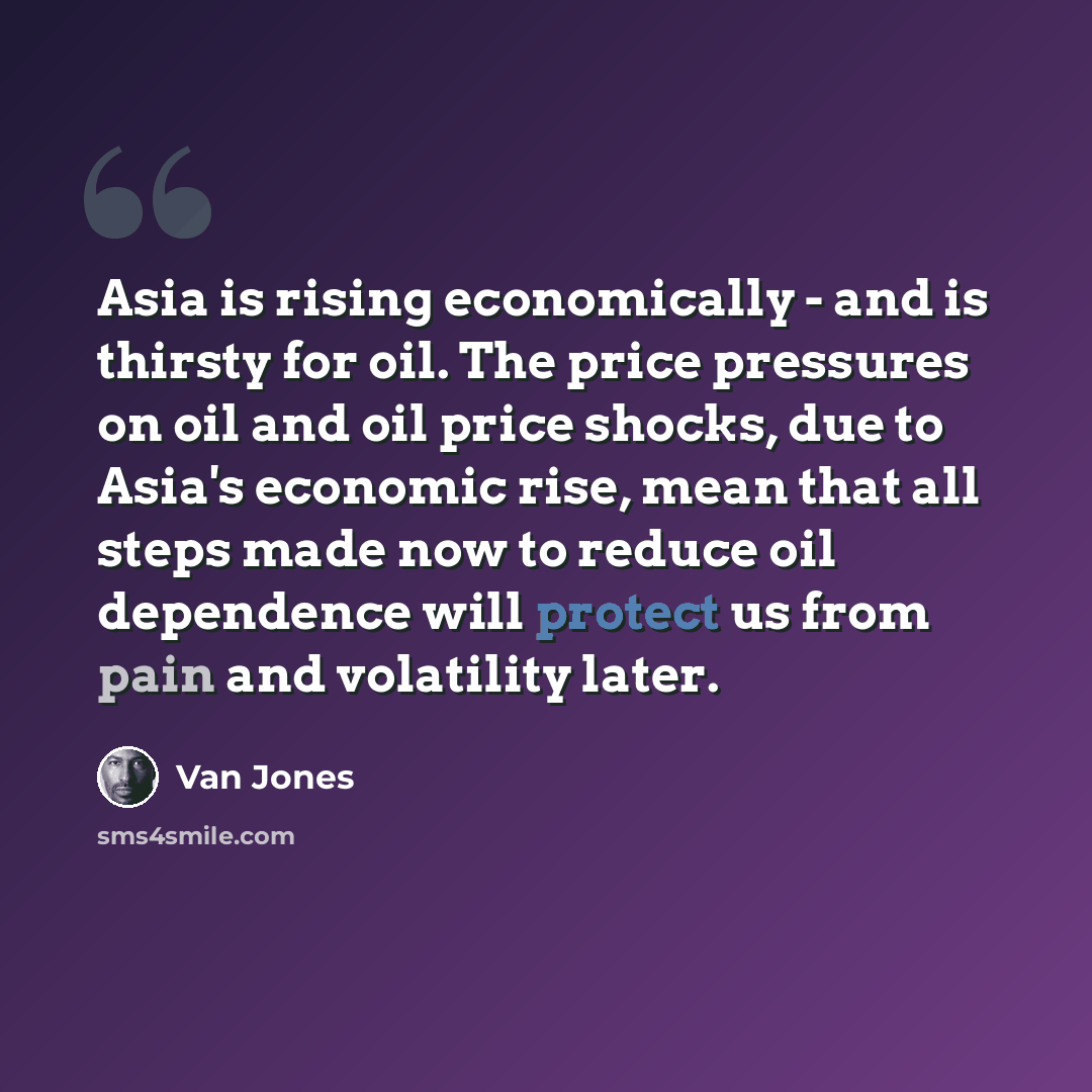 “Asia is rising economically - and is thirsty for oil. The price pressures on oil and oil price shocks, due to Asia's economic rise, mean that all steps made now to reduce oil dependence will protect us from pain and volatility later.” quote by Van Jones