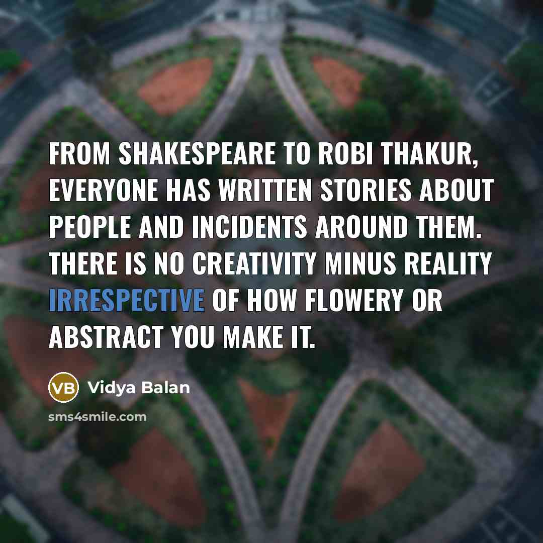 “From Shakespeare to Robi Thakur, everyone has written stories about people and incidents around them. There is no creativity minus reality irrespective of how flowery or abstract you make it.” quote by Vidya Balan
