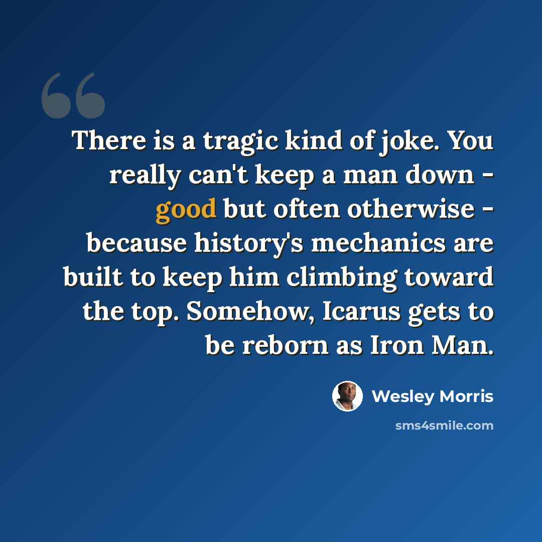 “There is a tragic kind of joke. You really can't keep a man down - good but often otherwise - because history's mechanics are built to keep him climbing toward the top. Somehow, Icarus gets to be reborn as Iron Man.” quote by Wesley Morris