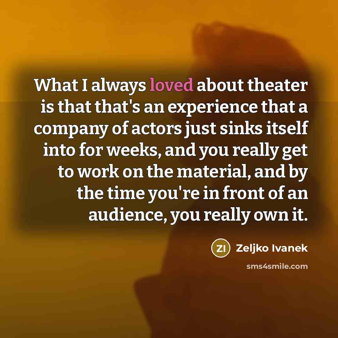 “What I always loved about theater is that that's an experience that a company of actors just sinks itself into for weeks, and you really get to work on the material, and by the time you're in front of an audience, you really own it.” quote by Zeljko Ivanek