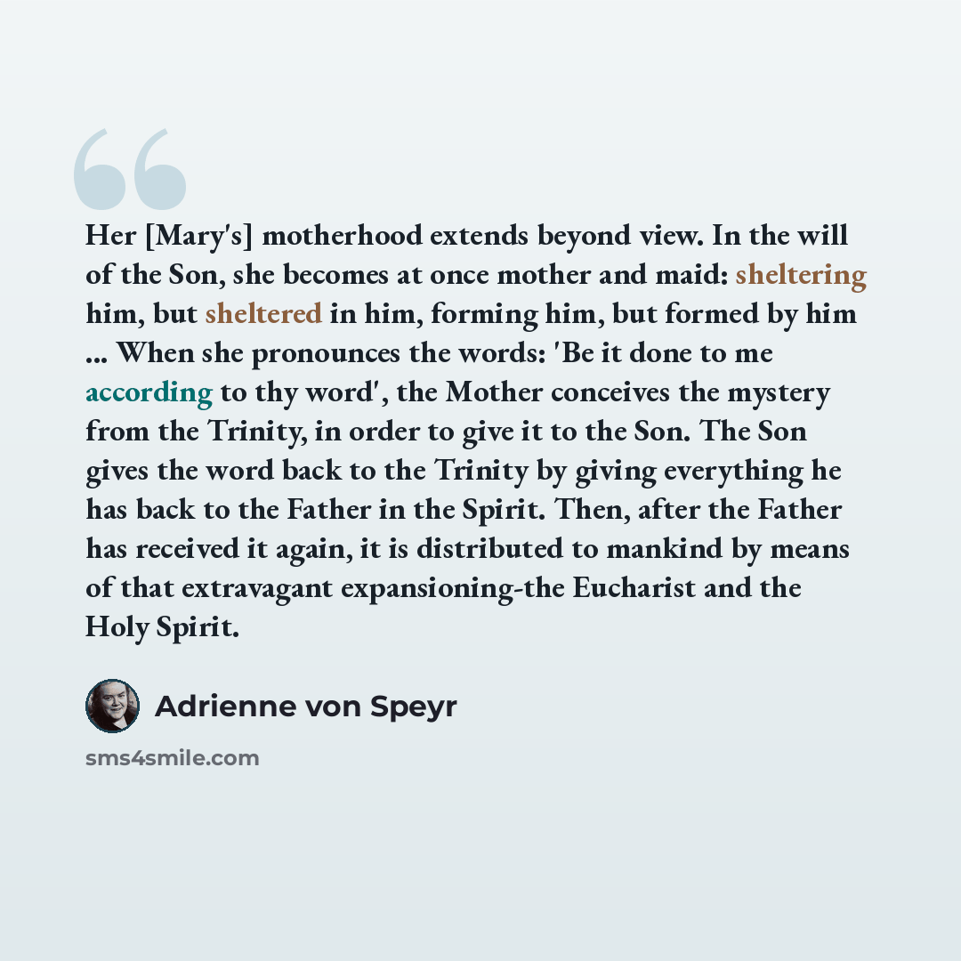 “Her [Mary's] motherhood extends beyond view. In the will of the Son, she becomes at once mother and maid: sheltering him, but sheltered in him, forming him, but formed by him ... When she pronounces the words: 'Be it done to me according to thy word', the Mother conceives the mystery from the…” quote by Adrienne von Speyr