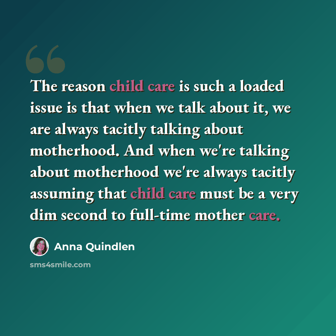 “The reason child care is such a loaded issue is that when we talk about it, we are always tacitly talking about motherhood. And when we're talking about motherhood we're always tacitly assuming that child care must be a very dim second to full-time mother care.” quote by Anna Quindlen