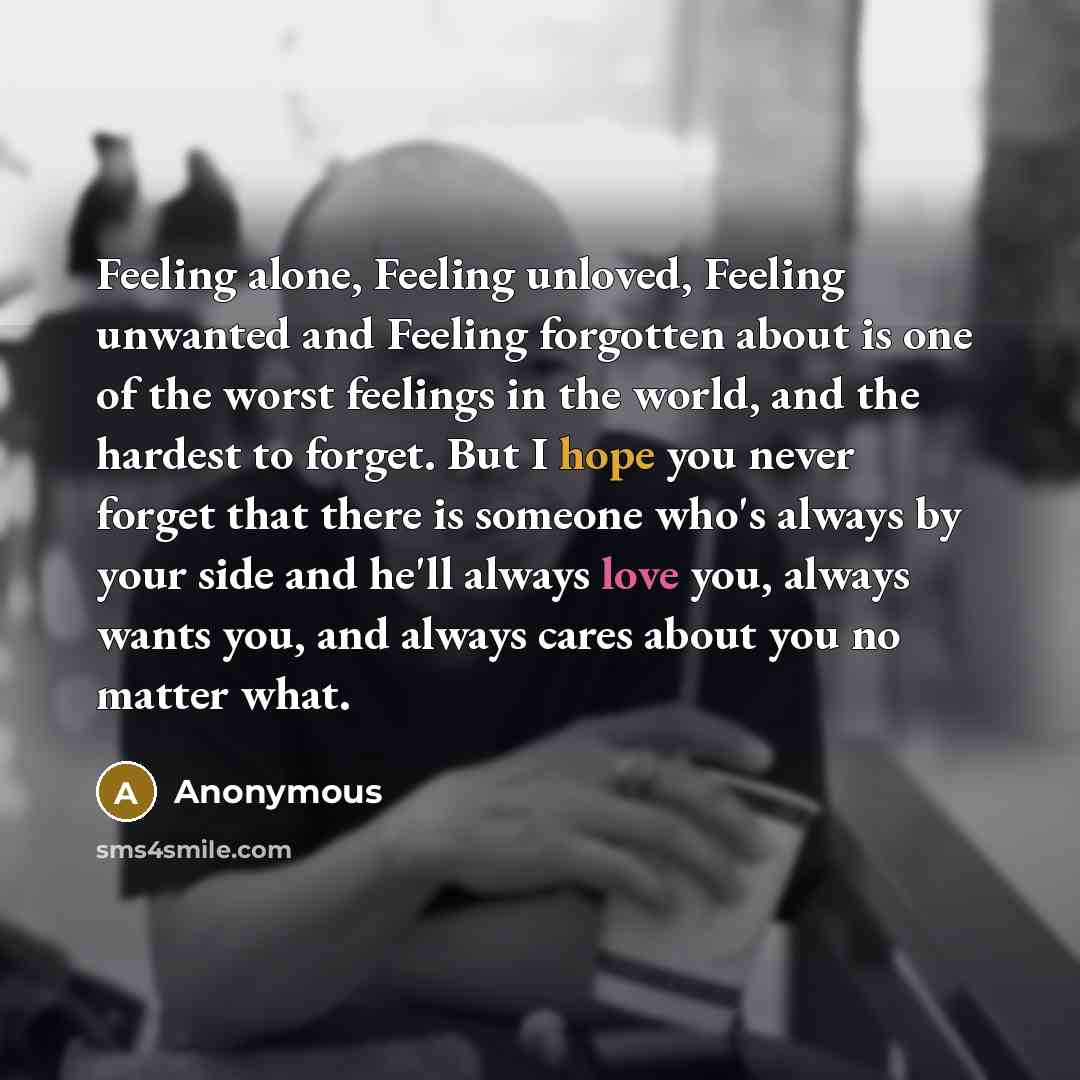 “Feeling alone, Feeling unloved, Feeling unwanted and Feeling forgotten about is one of the worst feelings in the world, and the hardest to forget. But I hope you never forget that there is someone who's always by your side and he'll always love you, always wants you, and always cares about you no…” quote by Anonymous