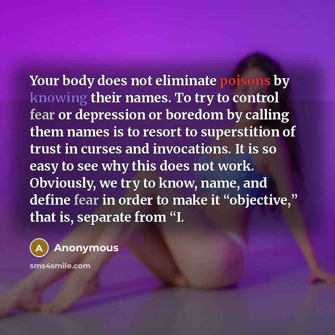 “Your body does not eliminate poisons by knowing their names. To try to control fear or depression or boredom by calling them names is to resort to superstition of trust in curses and invocations. It is so easy to see why this does not work. Obviously, we try to know, name, and define fear in order…” quote by Anonymous