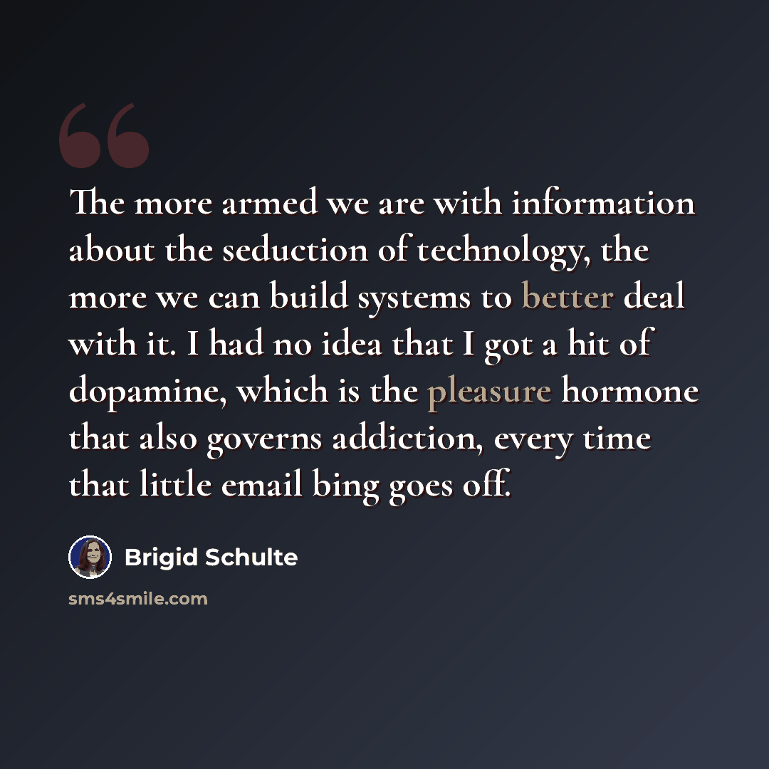 “The more armed we are with information about the seduction of technology, the more we can build systems to better deal with it. I had no idea that I got a hit of dopamine, which is the pleasure hormone that also governs addiction, every time that little email bing goes off.” quote by Brigid Schulte