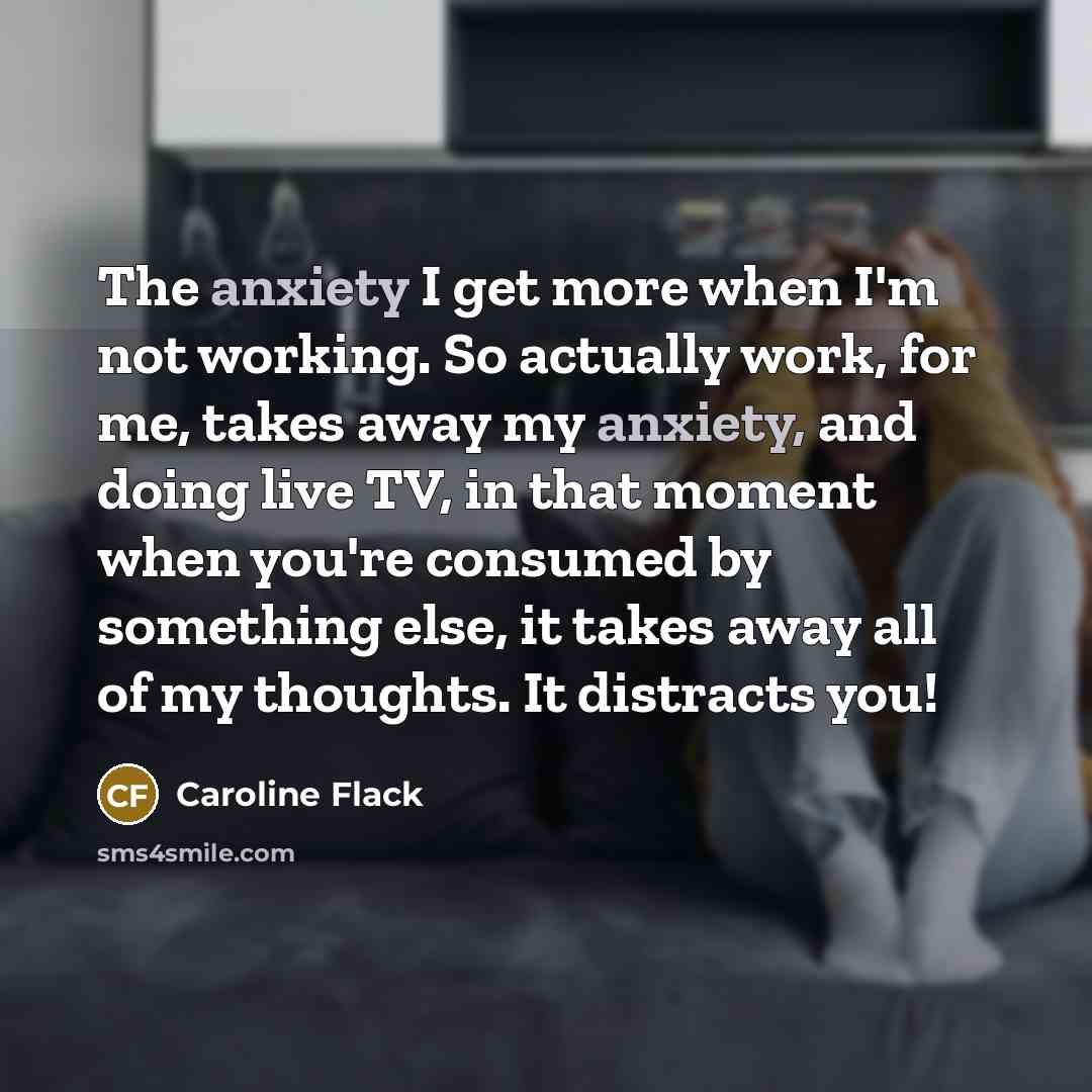 “The anxiety I get more when I'm not working. So actually work, for me, takes away my anxiety, and doing live TV, in that moment when you're consumed by something else, it takes away all of my thoughts. It distracts you!” quote by Caroline Flack