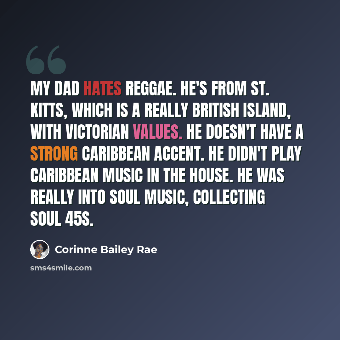 “My dad hates reggae. He's from St. Kitts, which is a really British island, with Victorian values. He doesn't have a strong Caribbean accent. He didn't play Caribbean music in the house. He was really into soul music, collecting soul 45s.” quote by Corinne Bailey Rae