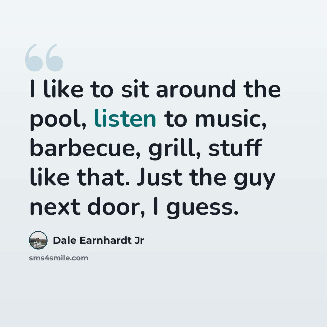 “I like to sit around the pool, listen to music, barbecue, grill, stuff like that. Just the guy next door, I guess.” quote by Dale Earnhardt Jr