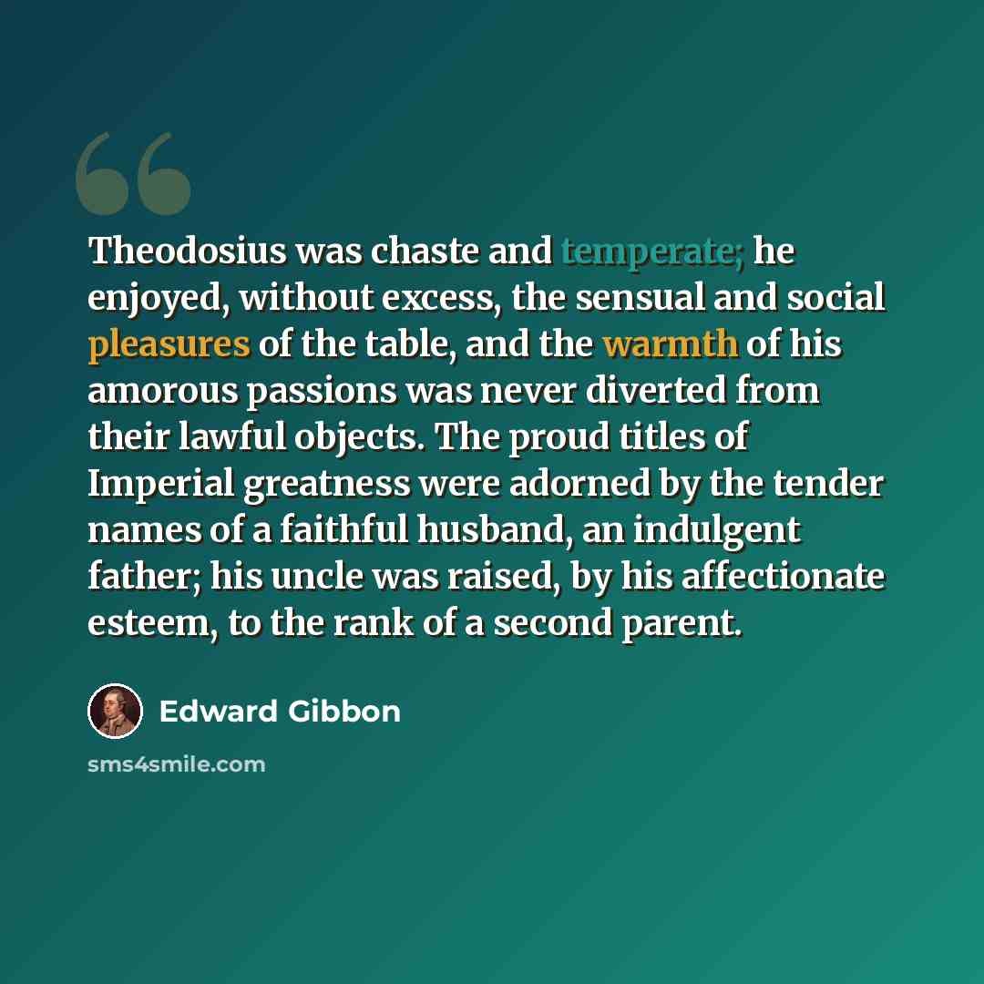 “Theodosius was chaste and temperate; he enjoyed, without excess, the sensual and social pleasures of the table, and the warmth of his amorous passions was never diverted from their lawful objects. The proud titles of Imperial greatness were adorned by the tender names of a faithful husband, an…” quote by Edward Gibbon