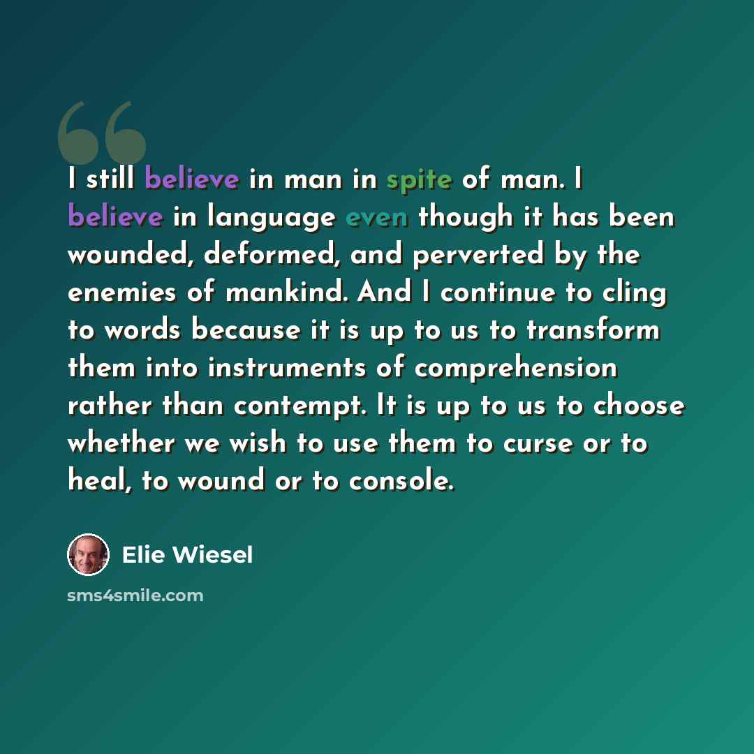 “I still believe in man in spite of man. I believe in language even though it has been wounded, deformed, and perverted by the enemies of mankind. And I continue to cling to words because it is up to us to transform them into instruments of comprehension rather than contempt. It is up to us to…” quote by Elie Wiesel