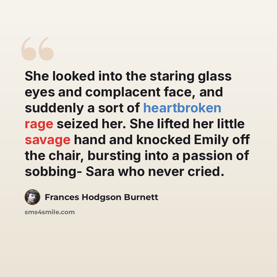 “She looked into the staring glass eyes and complacent face, and suddenly a sort of heartbroken rage seized her. She lifted her little savage hand and knocked Emily off the chair, bursting into a passion of sobbing- Sara who never cried.” quote by Frances Hodgson Burnett
