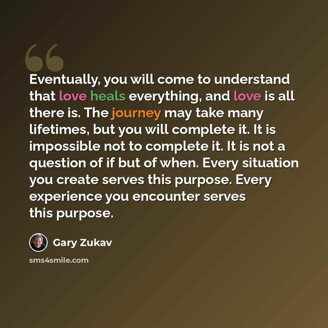 “Eventually, you will come to understand that love heals everything, and love is all there is. The journey may take many lifetimes, but you will complete it. It is impossible not to complete it. It is not a question of if but of when. Every situation you create serves this purpose. Every experience…” quote by Gary Zukav