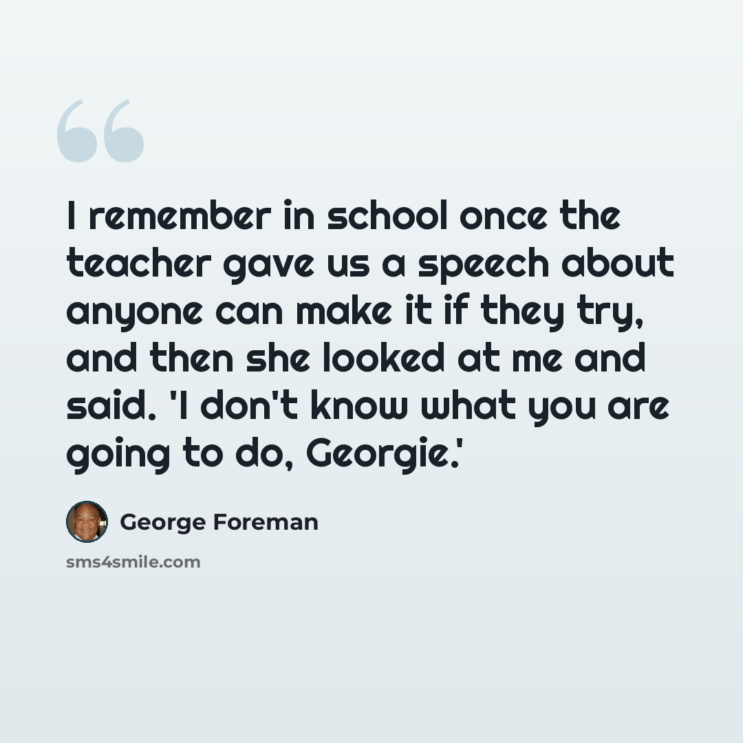 “I remember in school once the teacher gave us a speech about anyone can make it if they try, and then she looked at me and said. 'I don't know what you are going to do, Georgie.'” quote by George Foreman