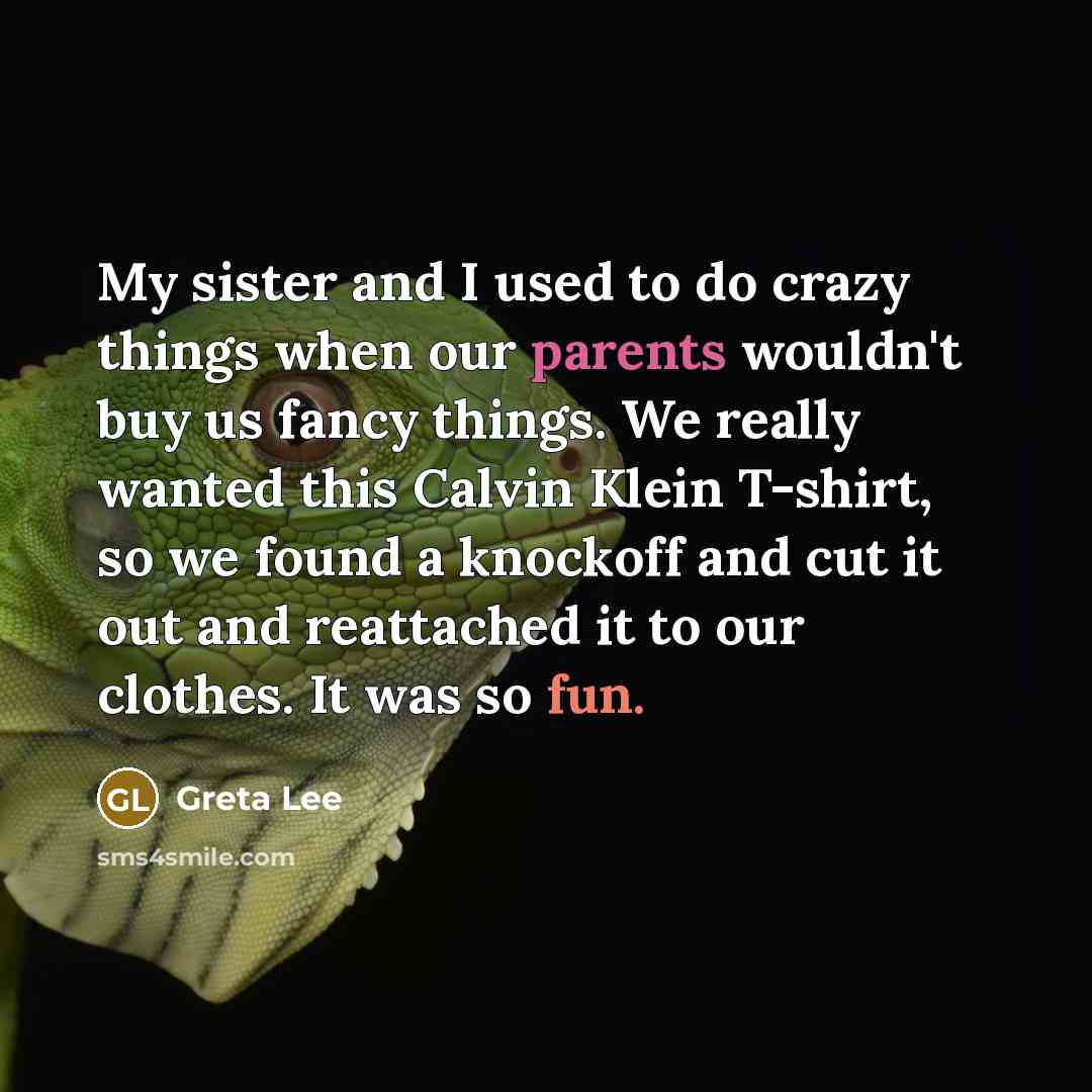 “My sister and I used to do crazy things when our parents wouldn't buy us fancy things. We really wanted this Calvin Klein T-shirt, so we found a knockoff and cut it out and reattached it to our clothes. It was so fun.” quote by Greta Lee