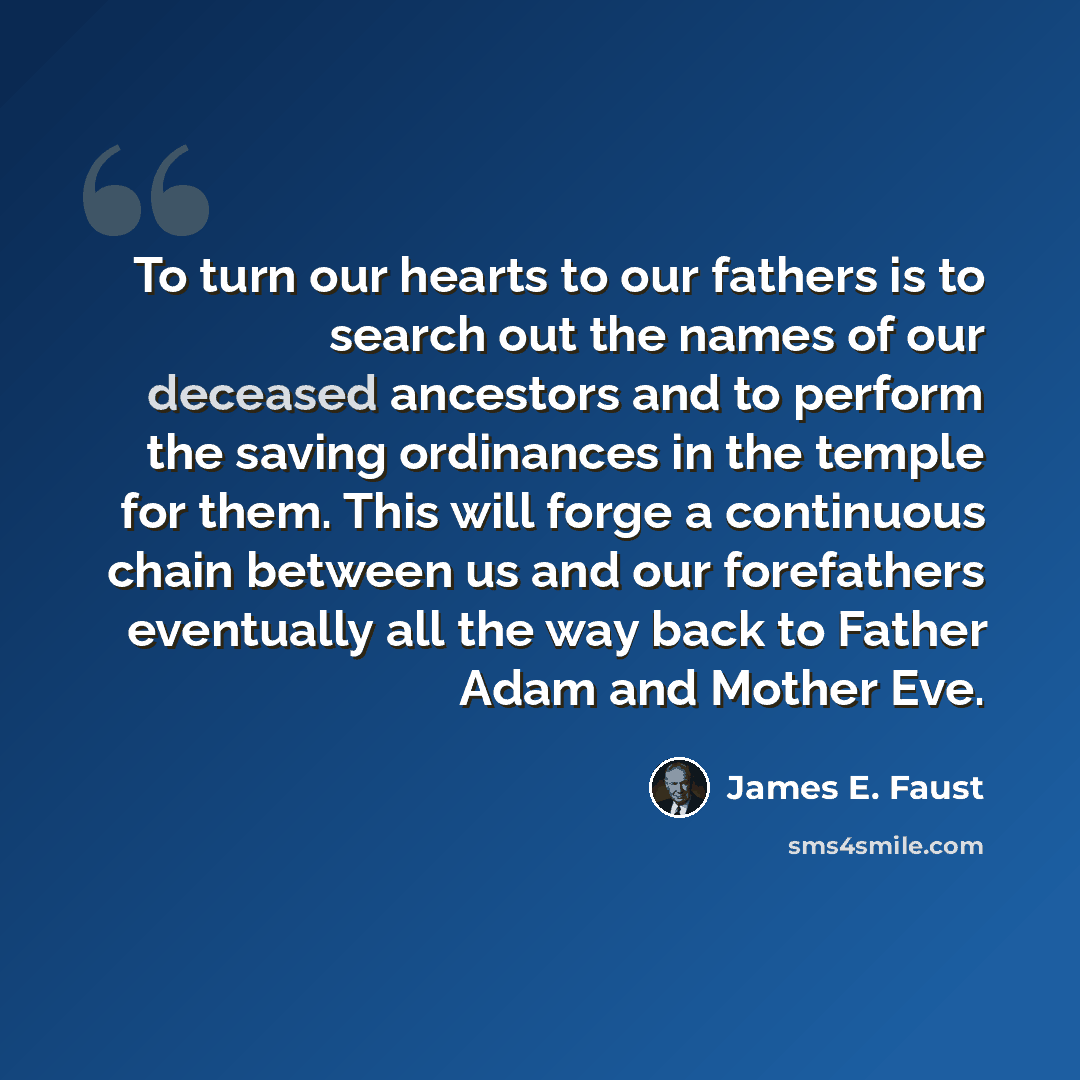 “To turn our hearts to our fathers is to search out the names of our deceased ancestors and to perform the saving ordinances in the temple for them. This will forge a continuous chain between us and our forefathers eventually all the way back to Father Adam and Mother Eve.” quote by James E. Faust