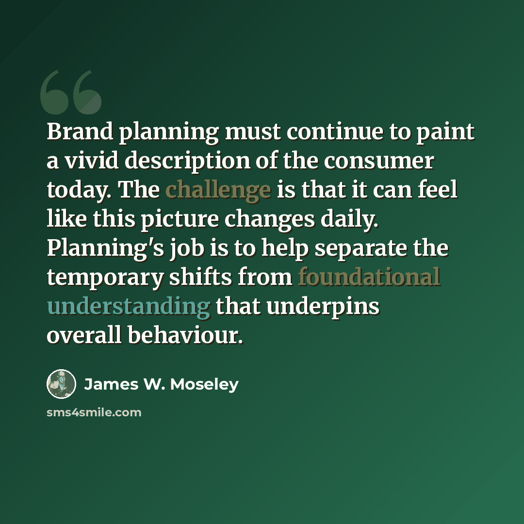 “Brand planning must continue to paint a vivid description of the consumer today. The challenge is that it can feel like this picture changes daily. Planning's job is to help separate the temporary shifts from foundational understanding that underpins overall behaviour.” quote by James W. Moseley