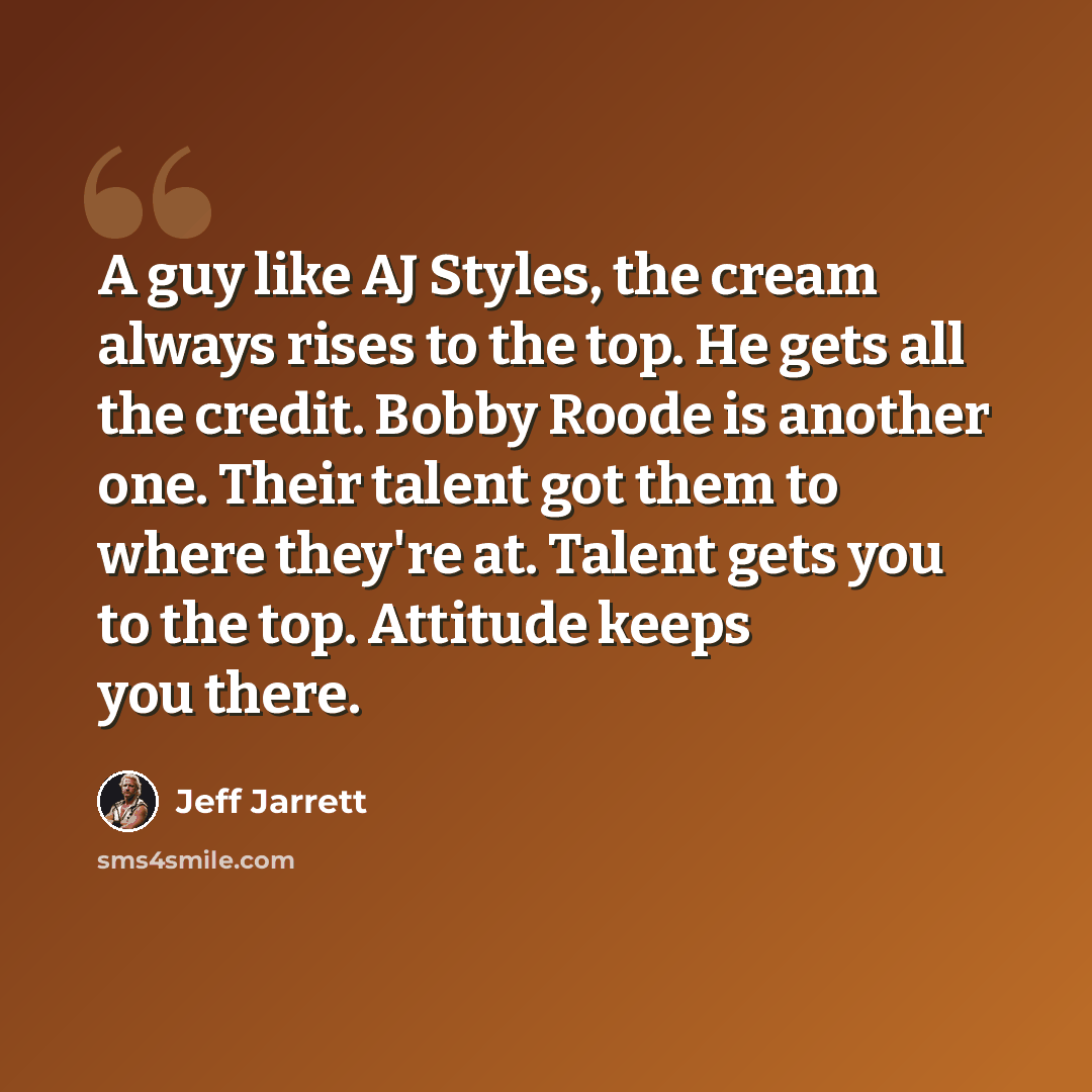 “A guy like AJ Styles, the cream always rises to the top. He gets all the credit. Bobby Roode is another one. Their talent got them to where they're at. Talent gets you to the top. Attitude keeps you there.” quote by Jeff Jarrett