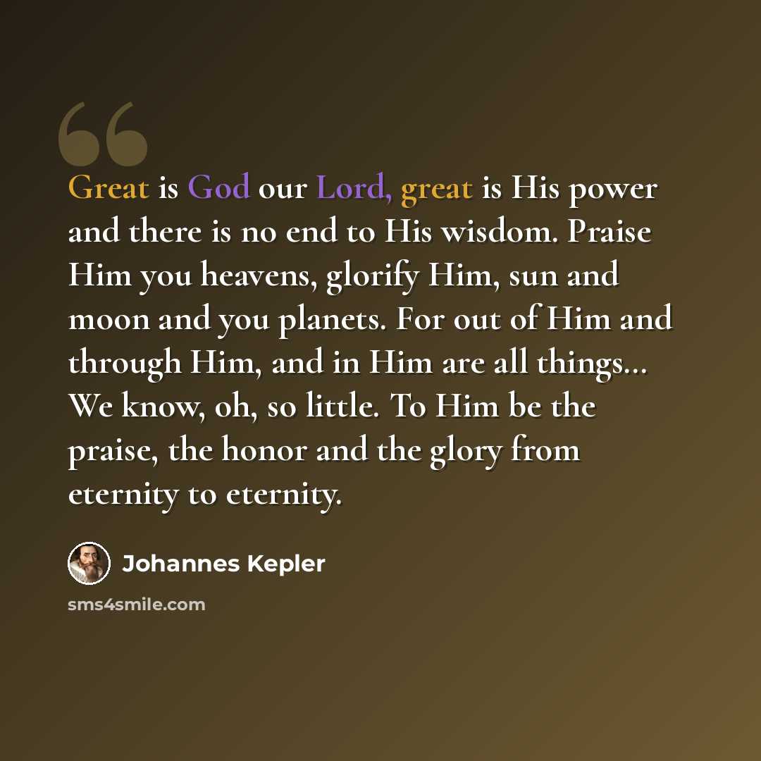 “Great is God our Lord, great is His power and there is no end to His wisdom. Praise Him you heavens, glorify Him, sun and moon and you planets. For out of Him and through Him, and in Him are all things… We know, oh, so little. To Him be the praise, the honor and the glory from eternity to eternity.” quote by Johannes Kepler