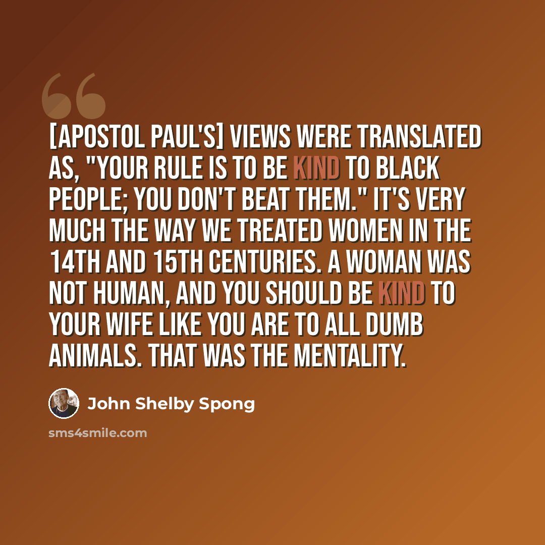 “[Apostol Paul's] views were translated as, "Your rule is to be kind to black people; you don't beat them." It's very much the way we treated women in the 14th and 15th centuries. A woman was not human, and you should be kind to your wife like you are to all dumb animals. That was the mentality.” quote by John Shelby Spong