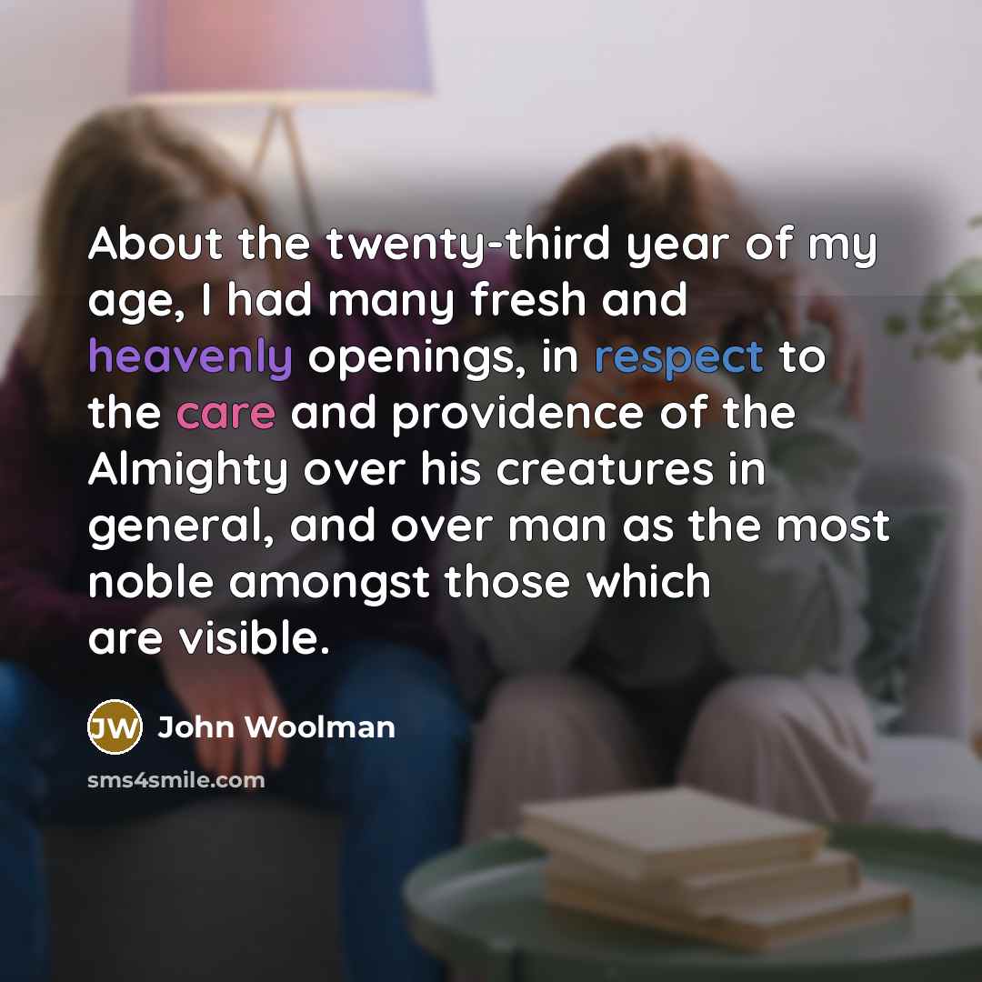 “About the twenty-third year of my age, I had many fresh and heavenly openings, in respect to the care and providence of the Almighty over his creatures in general, and over man as the most noble amongst those which are visible.” quote by John Woolman