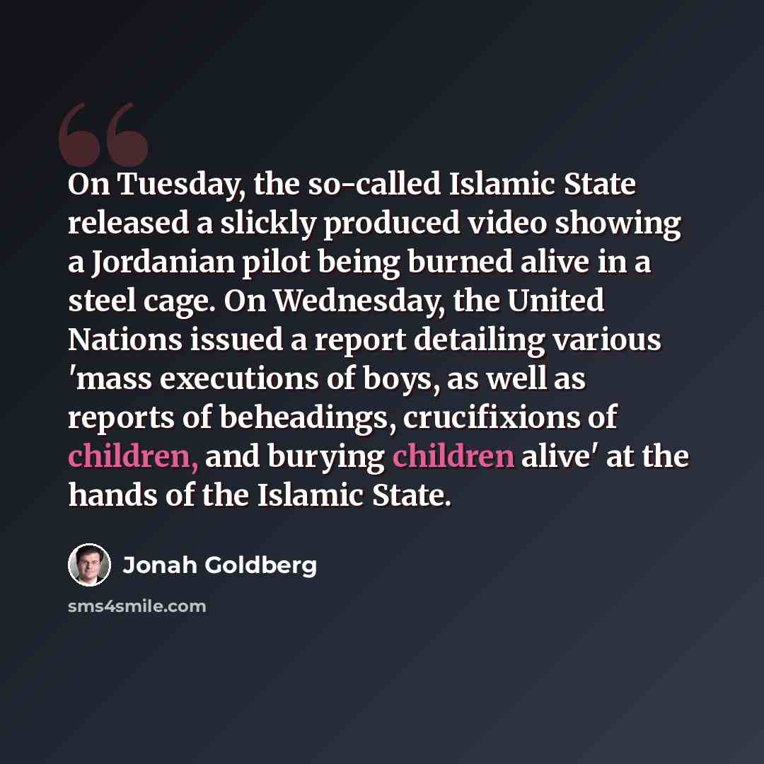 “On Tuesday, the so-called Islamic State released a slickly produced video showing a Jordanian pilot being burned alive in a steel cage. On Wednesday, the United Nations issued a report detailing various 'mass executions of boys, as well as reports of beheadings, crucifixions of children, and…” quote by Jonah Goldberg