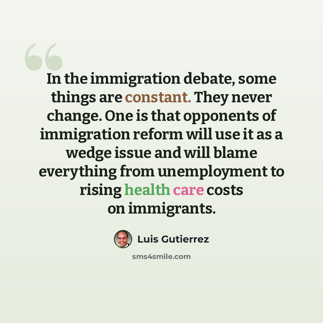 “In the immigration debate, some things are constant. They never change. One is that opponents of immigration reform will use it as a wedge issue and will blame everything from unemployment to rising health care costs on immigrants.” quote by Luis Gutierrez