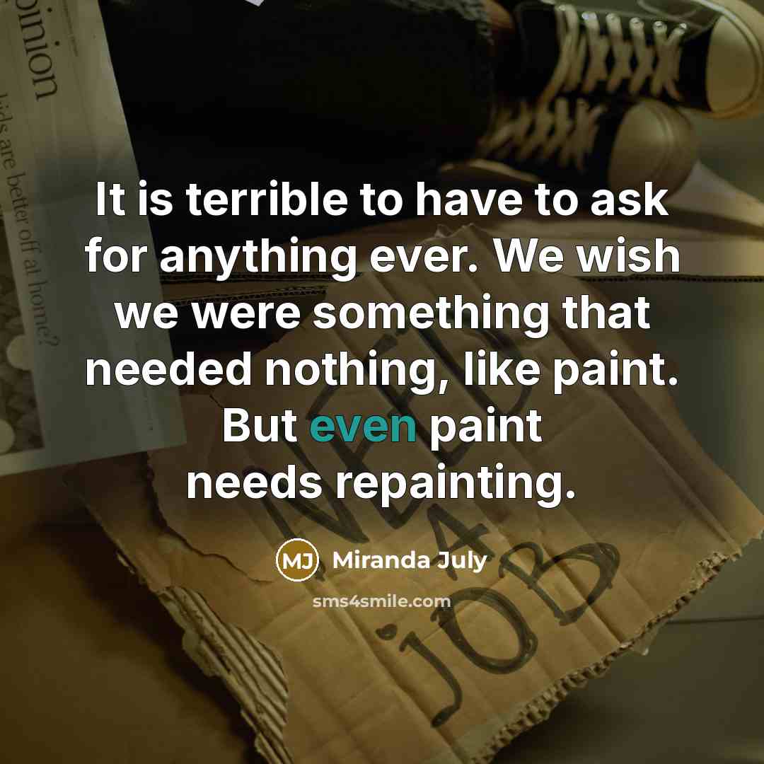 “It is terrible to have to ask for anything ever. We wish we were something that needed nothing, like paint. But even paint needs repainting.” quote by Miranda July
