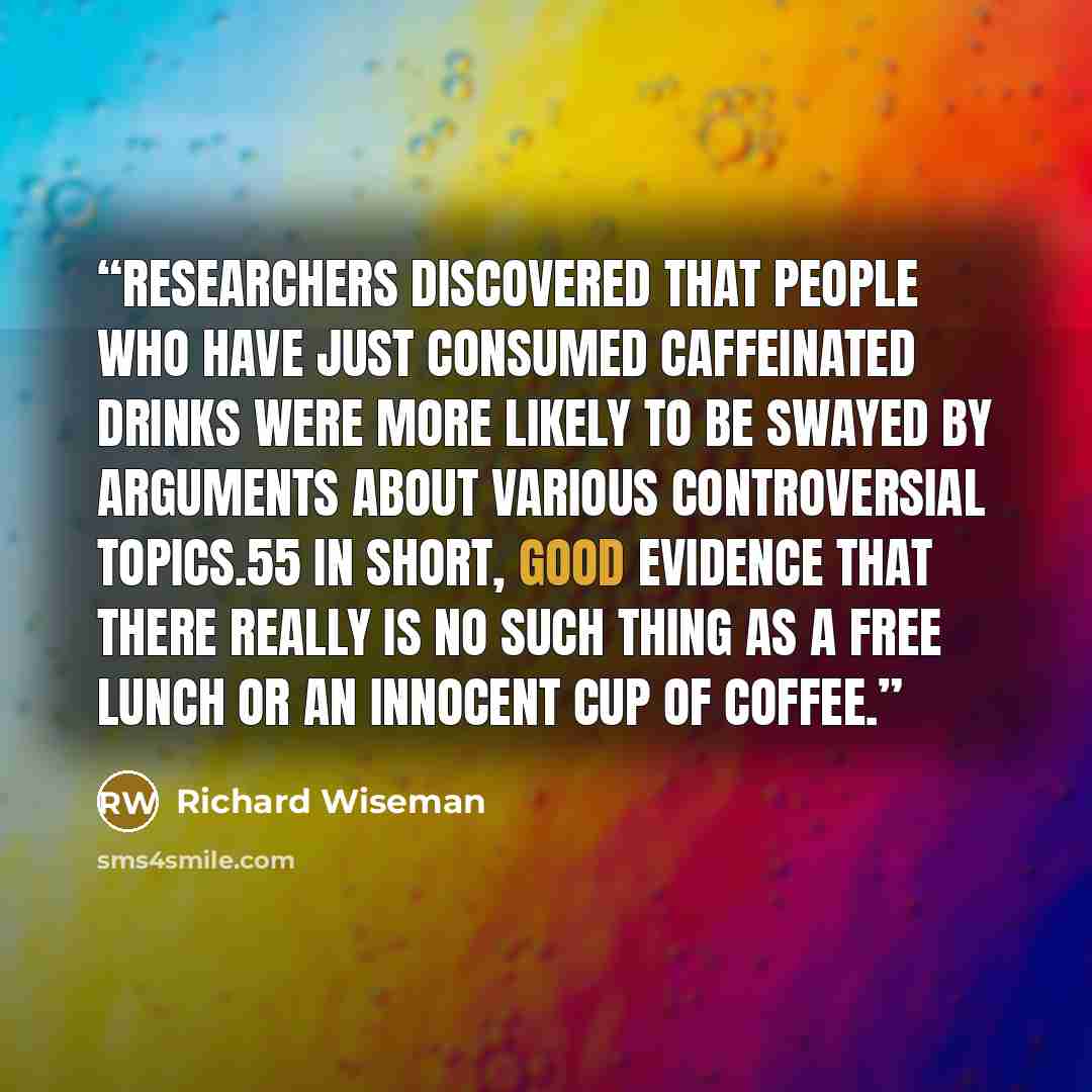 “researchers discovered that people who have just consumed caffeinated drinks were more likely to be swayed by arguments about various controversial topics.55 In short, good evidence that there really is no such thing as a free lunch or an innocent cup of coffee.” quote by Richard Wiseman