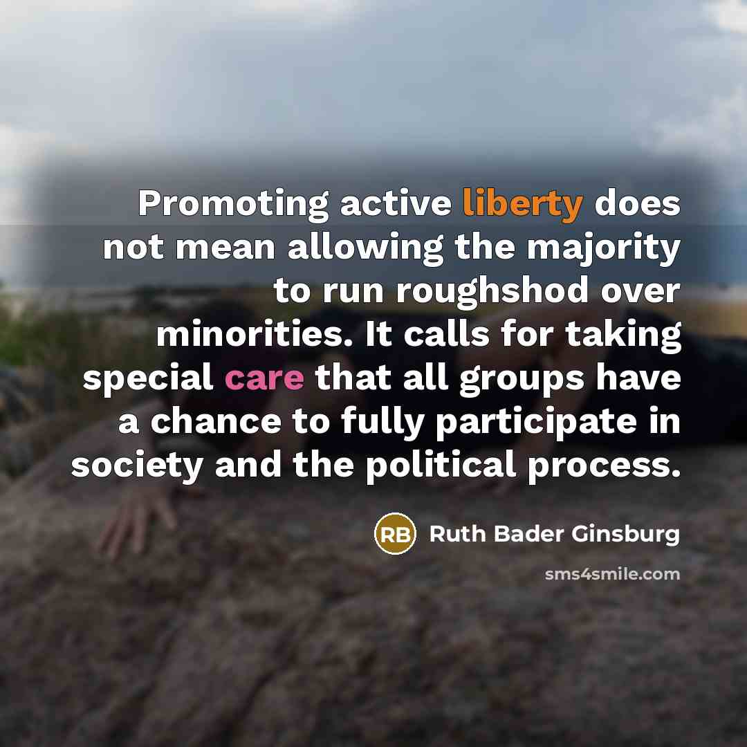 “Promoting active liberty does not mean allowing the majority to run roughshod over minorities. It calls for taking special care that all groups have a chance to fully participate in society and the political process.” quote by Ruth Bader Ginsburg