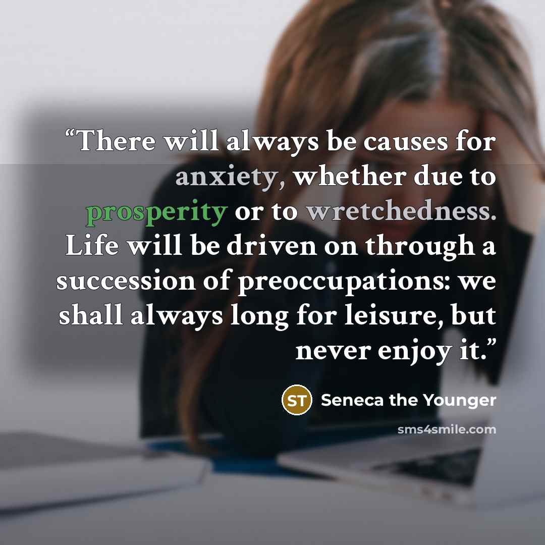“There will always be causes for anxiety, whether due to prosperity or to wretchedness. Life will be driven on through a succession of preoccupations: we shall always long for leisure, but never enjoy it.” quote by Seneca the Younger
