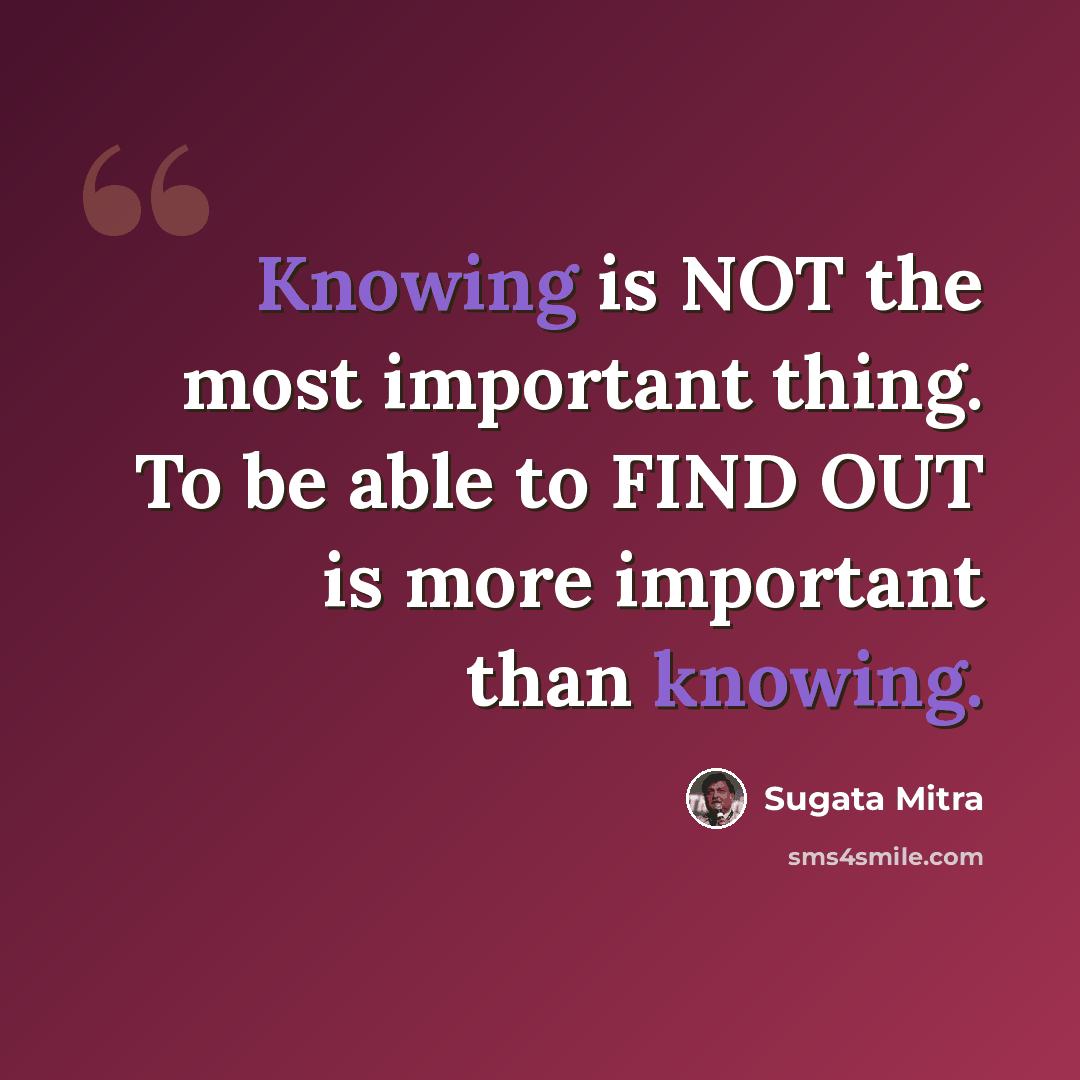 “Knowing is NOT the most important thing. To be able to FIND OUT is more important than knowing.” quote by Sugata Mitra
