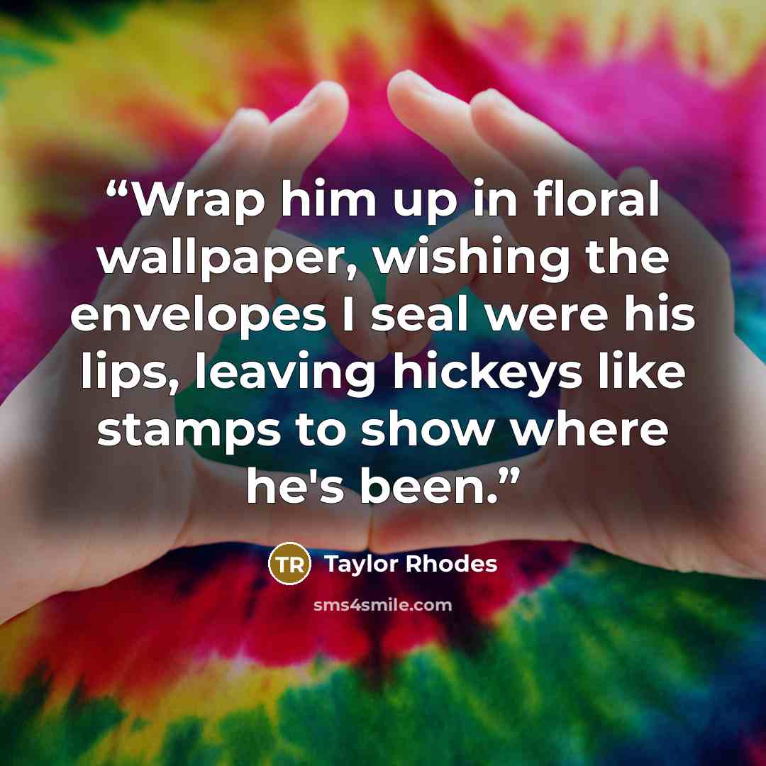 “Wrap him up in floral wallpaper, wishing the envelopes I seal were his lips, leaving hickeys like stamps to show where he's been.” quote by Taylor Rhodes