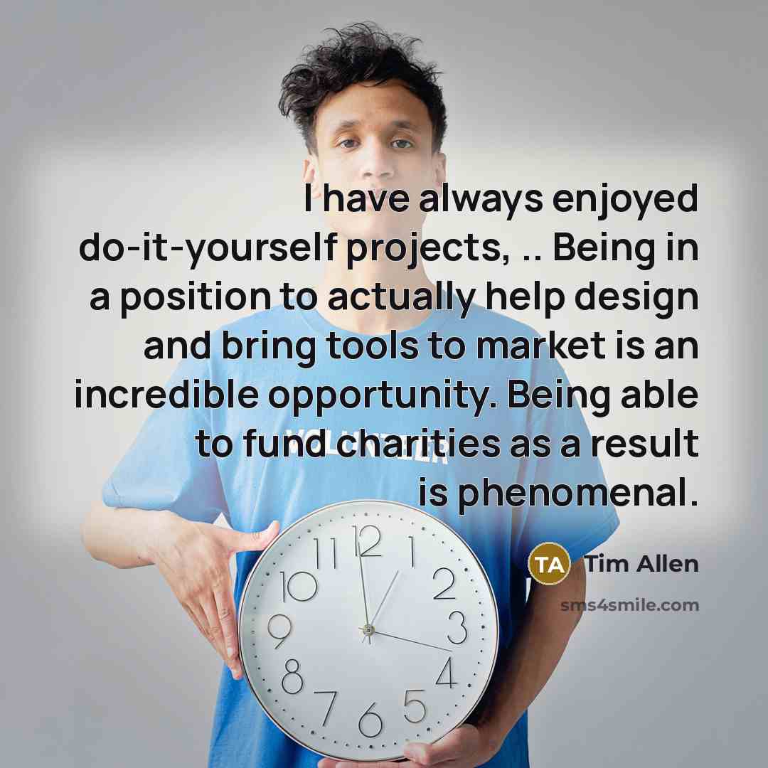“I have always enjoyed do-it-yourself projects, .. Being in a position to actually help design and bring tools to market is an incredible opportunity. Being able to fund charities as a result is phenomenal.” quote by Tim Allen