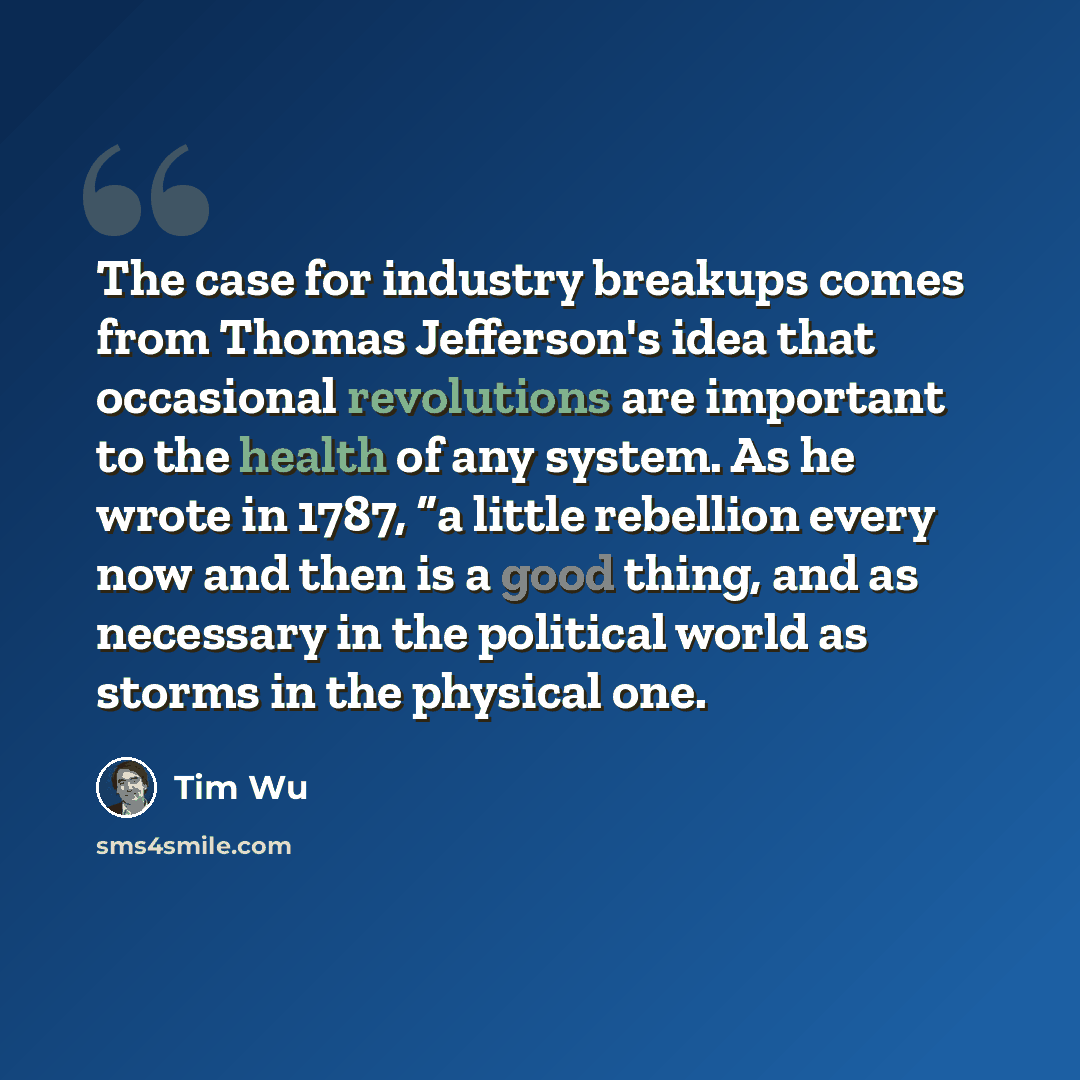 “The case for industry breakups comes from Thomas Jefferson's idea that occasional revolutions are important to the health of any system. As he wrote in 1787, “a little rebellion every now and then is a good thing, and as necessary in the political world as storms in the physical one.” quote by Tim Wu