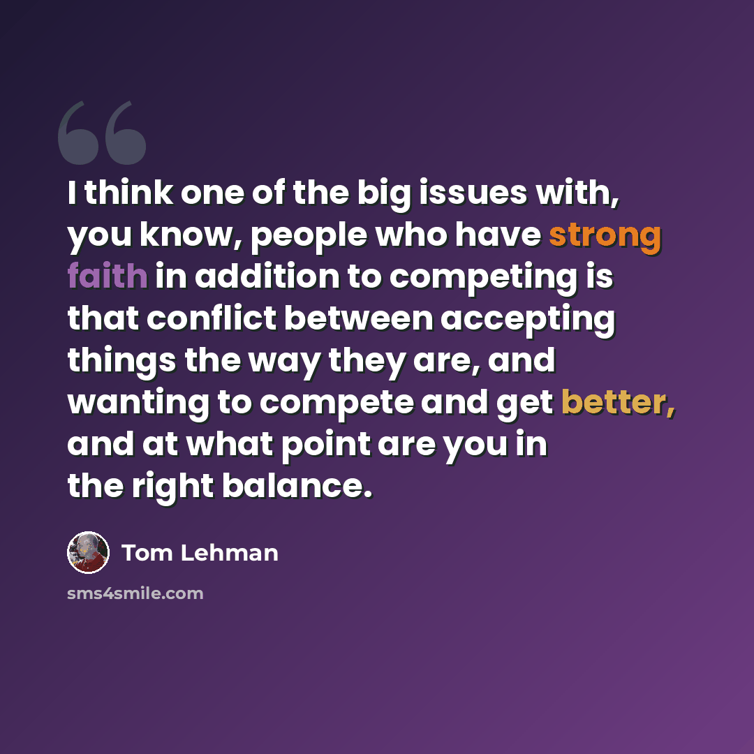 “I think one of the big issues with, you know, people who have strong faith in addition to competing is that conflict between accepting things the way they are, and wanting to compete and get better, and at what point are you in the right balance.” quote by Tom Lehman
