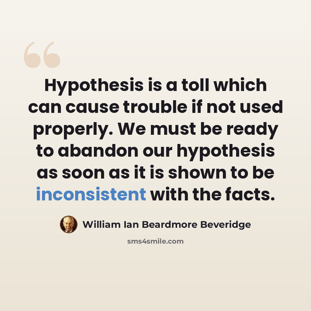 “Hypothesis is a toll which can cause trouble if not used properly. We must be ready to abandon our hypothesis as soon as it is shown to be inconsistent with the facts.” quote by William Ian Beardmore Beveridge