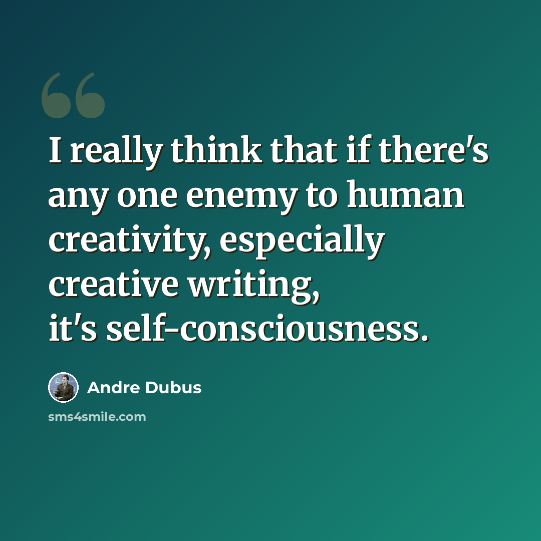 “I really think that if there's any one enemy to human creativity, especially creative writing, it's self-consciousness.” quote by Andre Dubus