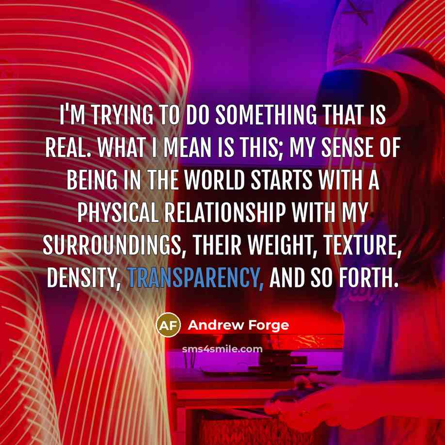 “I'm trying to do something that is real. What I mean is this; my sense of being in the world starts with a physical relationship with my surroundings, their weight, texture, density, transparency, and so forth.” quote by Andrew Forge