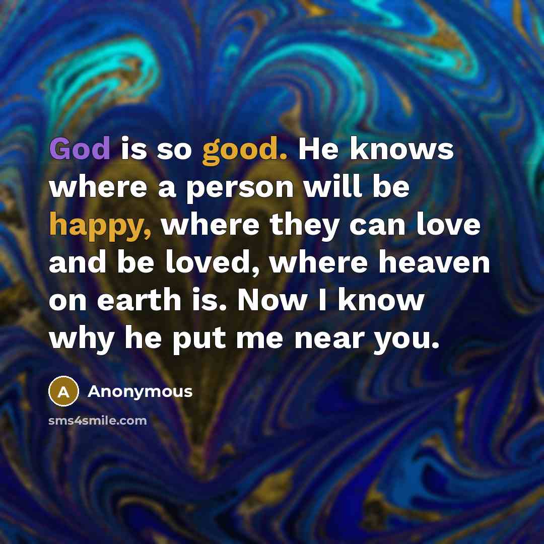 “God is so good. He knows where a person will be happy, where they can love and be loved, where heaven on earth is. Now I know why he put me near you.” quote by Anonymous