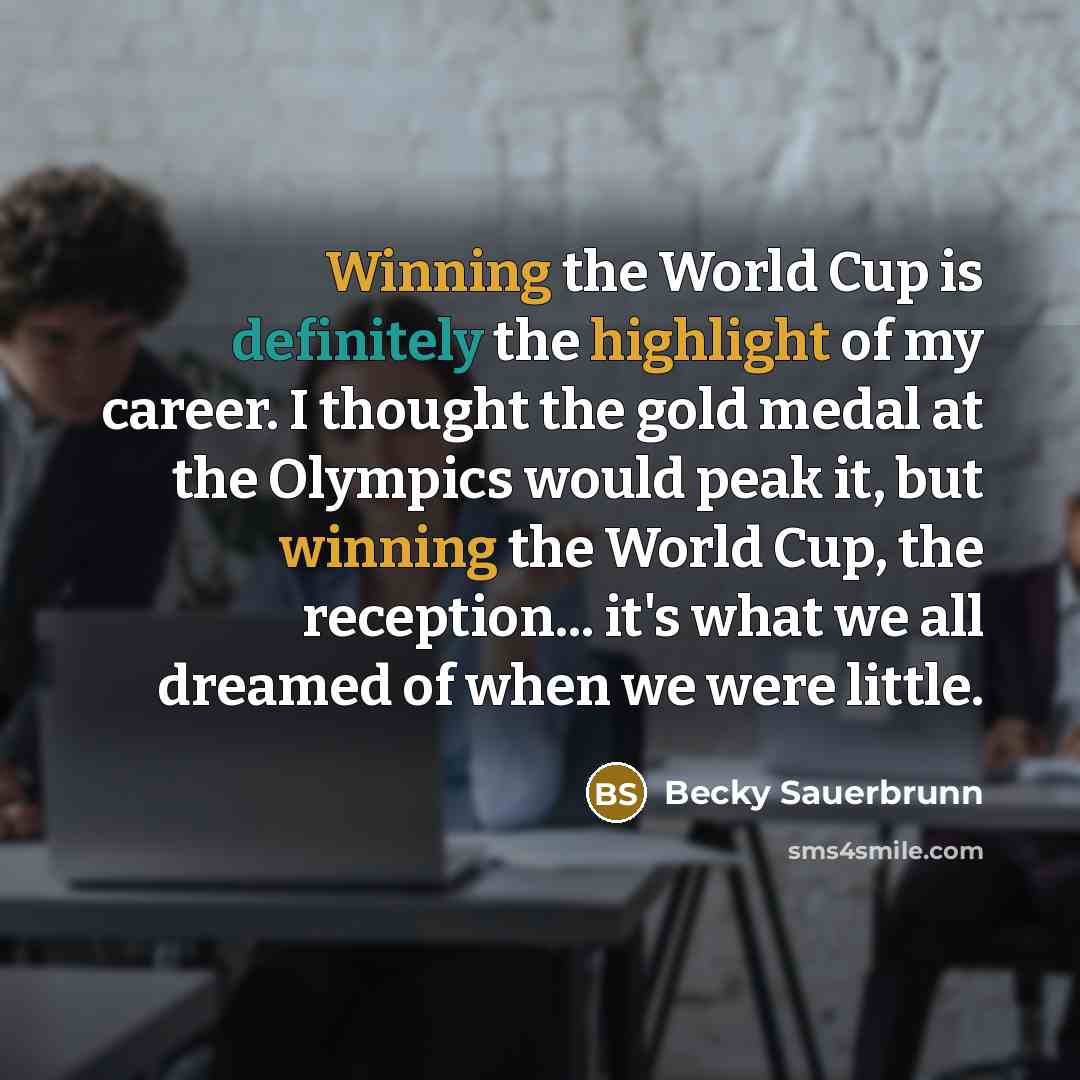 “Winning the World Cup is definitely the highlight of my career. I thought the gold medal at the Olympics would peak it, but winning the World Cup, the reception... it's what we all dreamed of when we were little.” quote by Becky Sauerbrunn