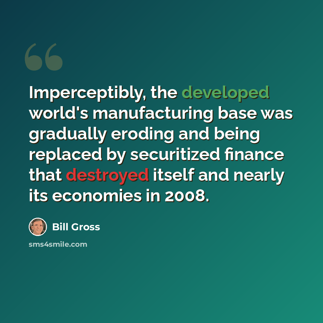 “Imperceptibly, the developed world's manufacturing base was gradually eroding and being replaced by securitized finance that destroyed itself and nearly its economies in 2008.” quote by Bill Gross