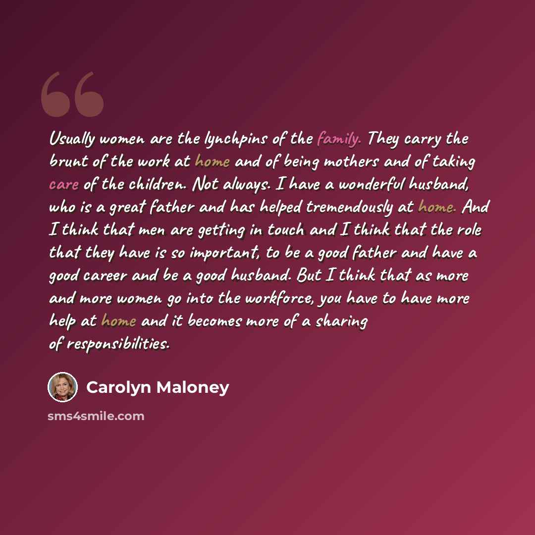 “Usually women are the lynchpins of the family. They carry the brunt of the work at home and of being mothers and of taking care of the children. Not always. I have a wonderful husband, who is a great father and has helped tremendously at home. And I think that men are getting in touch and I think…” quote by Carolyn Maloney