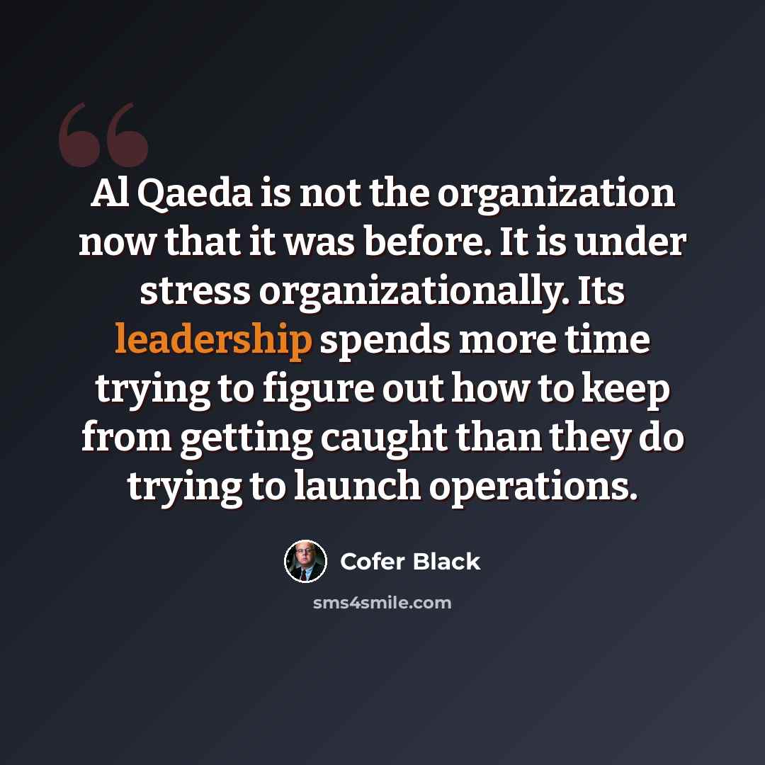 “Al Qaeda is not the organization now that it was before. It is under stress organizationally. Its leadership spends more time trying to figure out how to keep from getting caught than they do trying to launch operations.” quote by Cofer Black