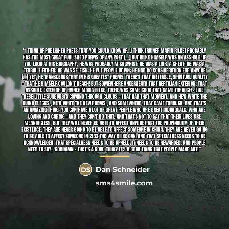 “I think of published poets that you could know of...I think [Rainer Maria Rilke] probably has the most great published poems of any poet [...] but Rilke himself was an asshole. If you look at his biography, he was probably misogynist; he was a liar, a cheat; he was a terrible father; he was…” quote by Dan Schneider