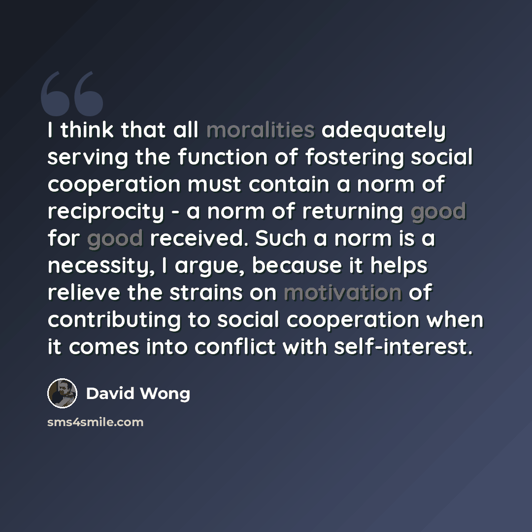“I think that all moralities adequately serving the function of fostering social cooperation must contain a norm of reciprocity - a norm of returning good for good received. Such a norm is a necessity, I argue, because it helps relieve the strains on motivation of contributing to social cooperation…” quote by David Wong