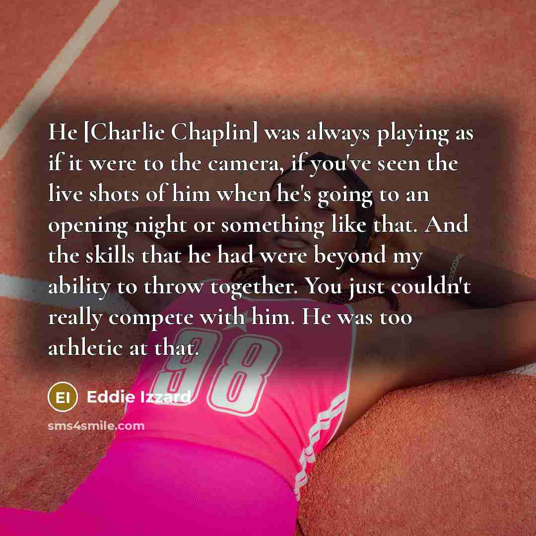 “He [Charlie Chaplin] was always playing as if it were to the camera, if you've seen the live shots of him when he's going to an opening night or something like that. And the skills that he had were beyond my ability to throw together. You just couldn't really compete with him. He was too athletic…” quote by Eddie Izzard
