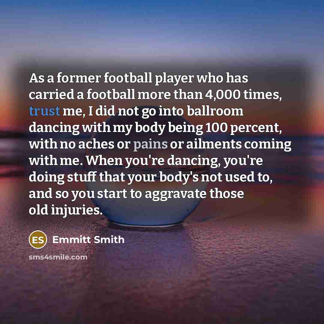 “As a former football player who has carried a football more than 4,000 times, trust me, I did not go into ballroom dancing with my body being 100 percent, with no aches or pains or ailments coming with me. When you're dancing, you're doing stuff that your body's not used to, and so you start to…” quote by Emmitt Smith