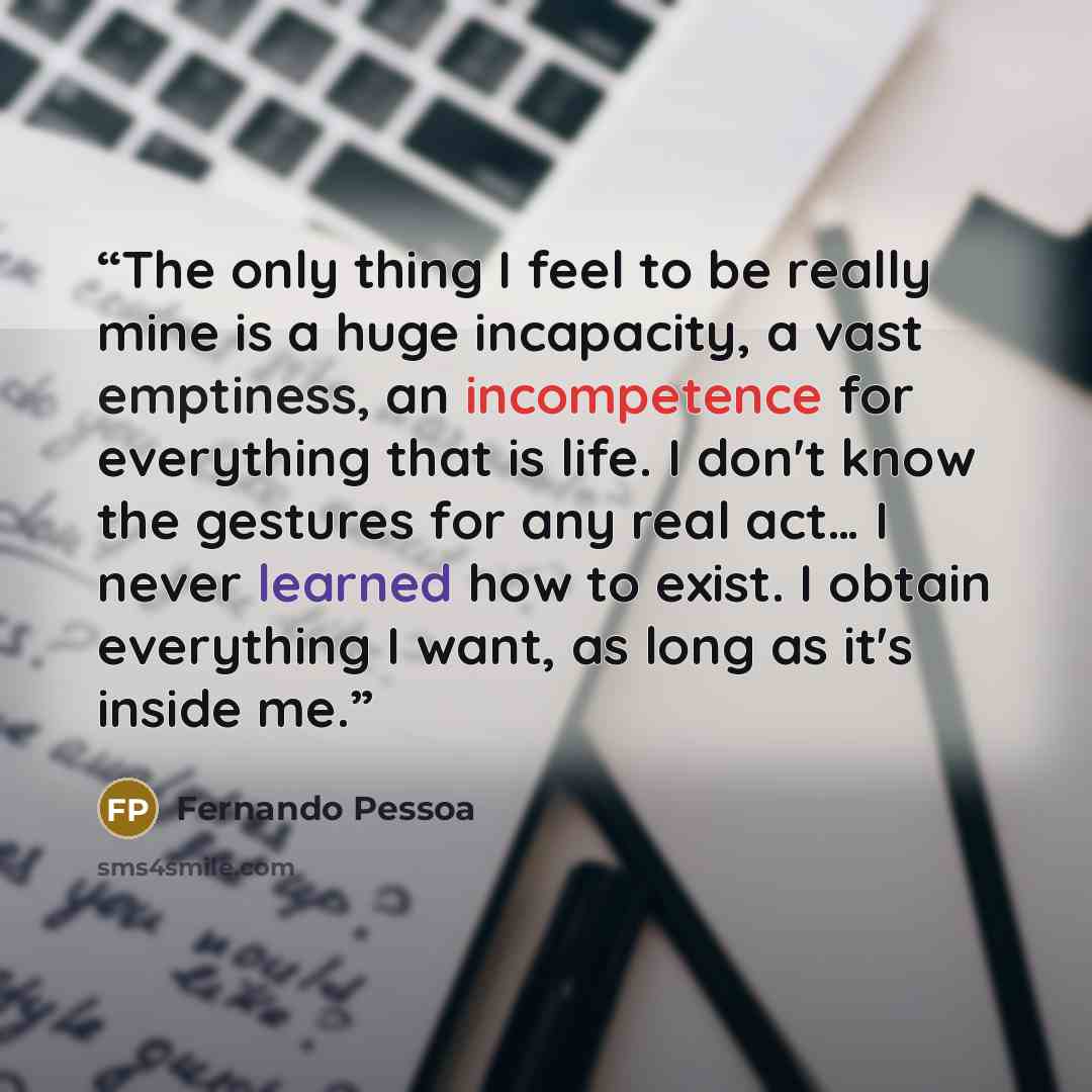 “The only thing I feel to be really mine is a huge incapacity, a vast emptiness, an incompetence for everything that is life. I don't know the gestures for any real act… I never learned how to exist. I obtain everything I want, as long as it's inside me.” quote by Fernando Pessoa